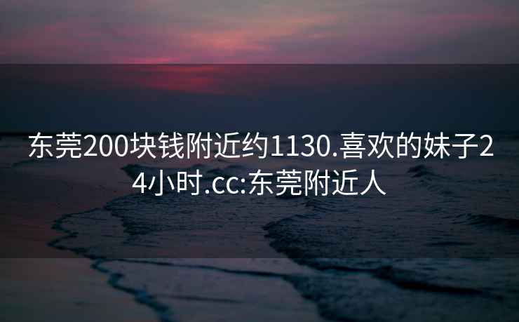 东莞200块钱附近约1130.喜欢的妹子24小时.cc:东莞附近人