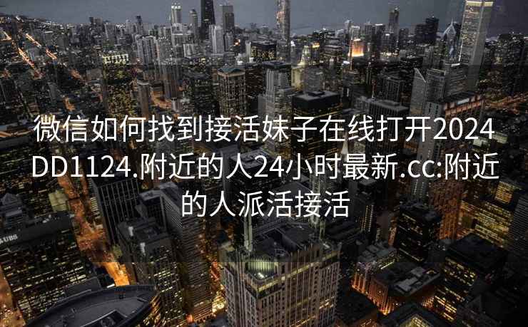 微信如何找到接活妹子在线打开2024DD1124.附近的人24小时最新.cc:附近的人派活接活