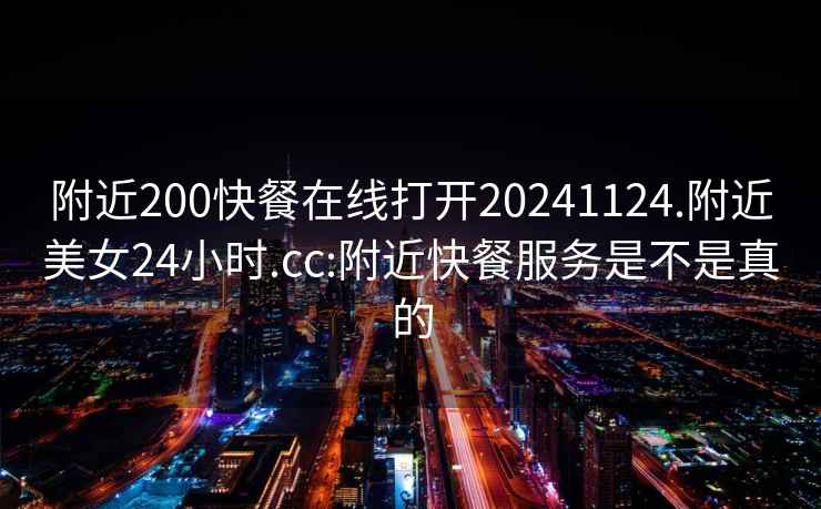 附近200快餐在线打开20241124.附近美女24小时.cc:附近快餐服务是不是真的