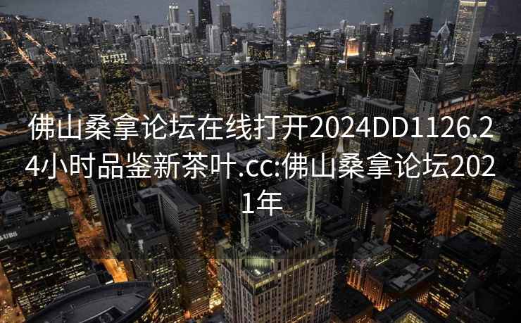 佛山桑拿论坛在线打开2024DD1126.24小时品鉴新茶叶.cc:佛山桑拿论坛2021年