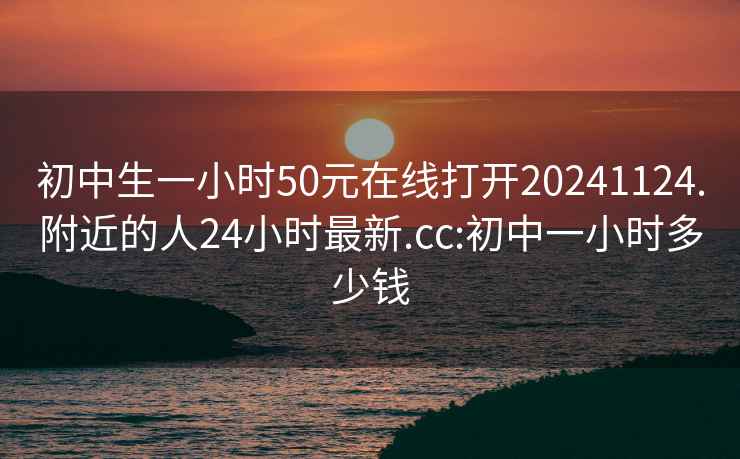 初中生一小时50元在线打开20241124.附近的人24小时最新.cc:初中一小时多少钱