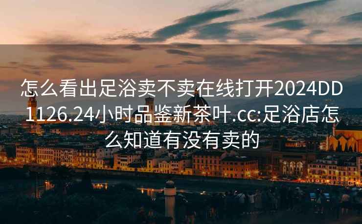 怎么看出足浴卖不卖在线打开2024DD1126.24小时品鉴新茶叶.cc:足浴店怎么知道有没有卖的