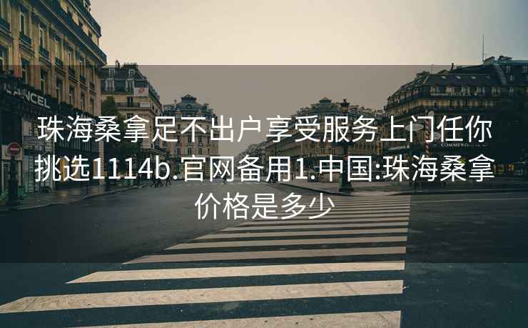 珠海桑拿足不出户享受服务上门任你挑选1114b.官网备用1.中国:珠海桑拿价格是多少