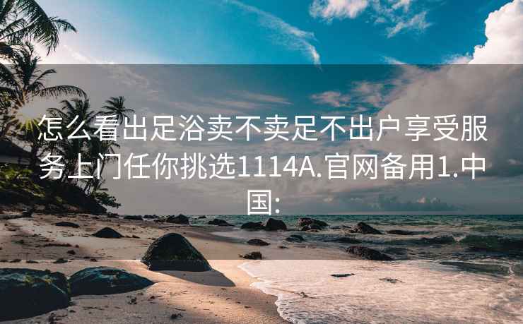 怎么看出足浴卖不卖足不出户享受服务上门任你挑选1114A.官网备用1.中国: