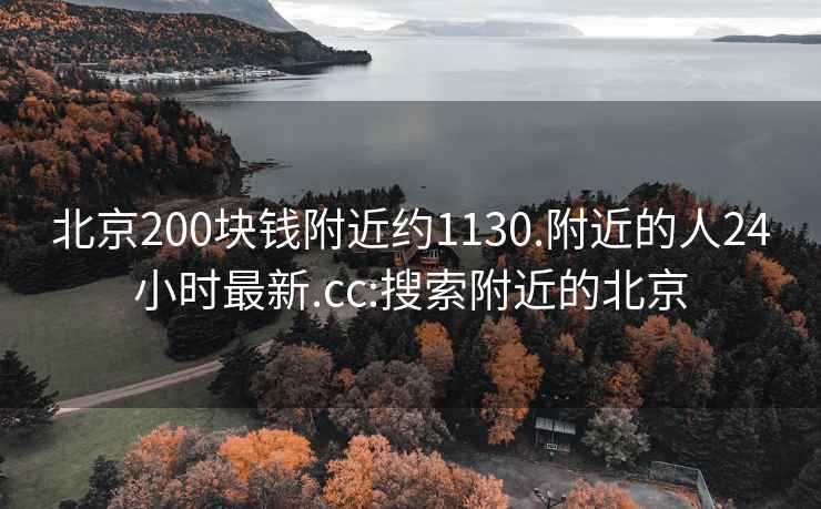 北京200块钱附近约1130.附近的人24小时最新.cc:搜索附近的北京