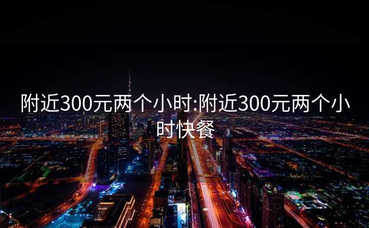 附近300元两个小时:附近300元两个小时快餐