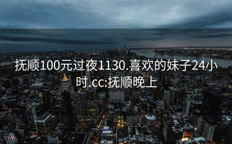 抚顺100元过夜1130.喜欢的妹子24小时.cc:抚顺晚上