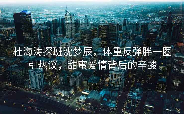 杜海涛探班沈梦辰，体重反弹胖一圈引热议，甜蜜爱情背后的辛酸