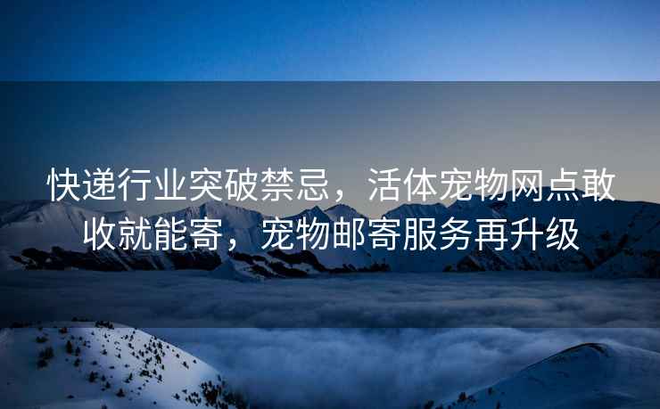 快递行业突破禁忌，活体宠物网点敢收就能寄，宠物邮寄服务再升级