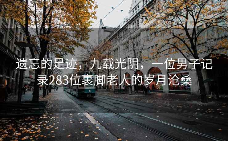 遗忘的足迹，九载光阴，一位男子记录283位裹脚老人的岁月沧桑