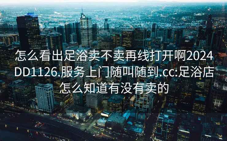 怎么看出足浴卖不卖再线打开啊2024DD1126.服务上门随叫随到.cc:足浴店怎么知道有没有卖的