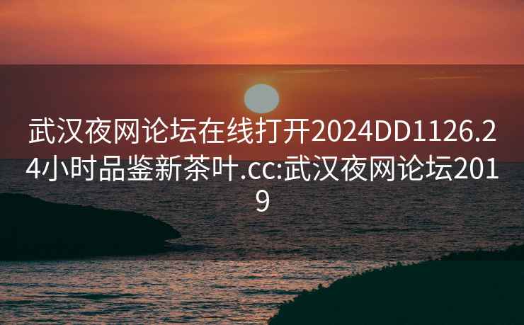 武汉夜网论坛在线打开2024DD1126.24小时品鉴新茶叶.cc:武汉夜网论坛2019