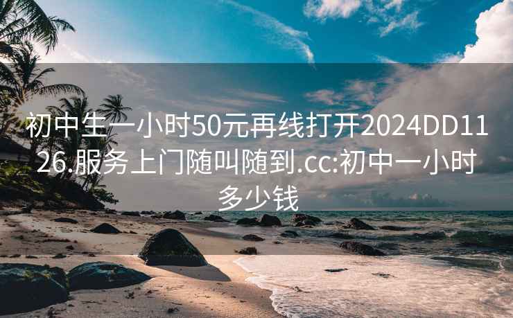 初中生一小时50元再线打开2024DD1126.服务上门随叫随到.cc:初中一小时多少钱