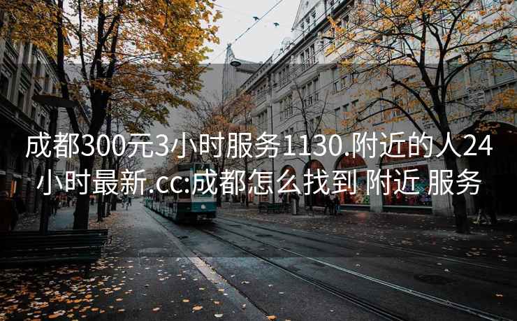 成都300元3小时服务1130.附近的人24小时最新.cc:成都怎么找到 附近 服务