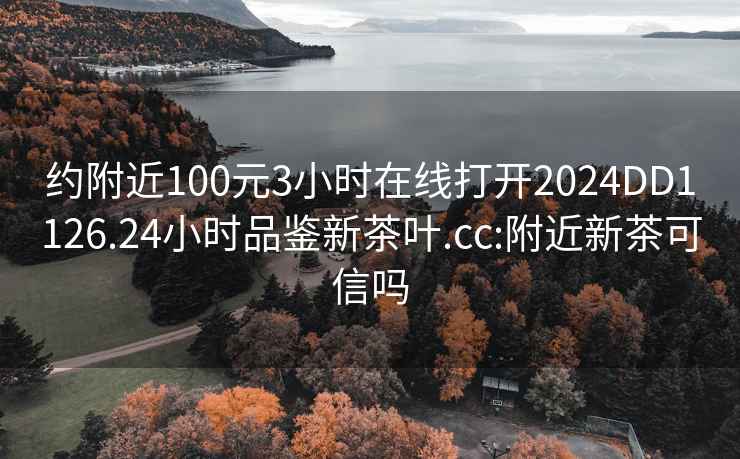 约附近100元3小时在线打开2024DD1126.24小时品鉴新茶叶.cc:附近新茶可信吗