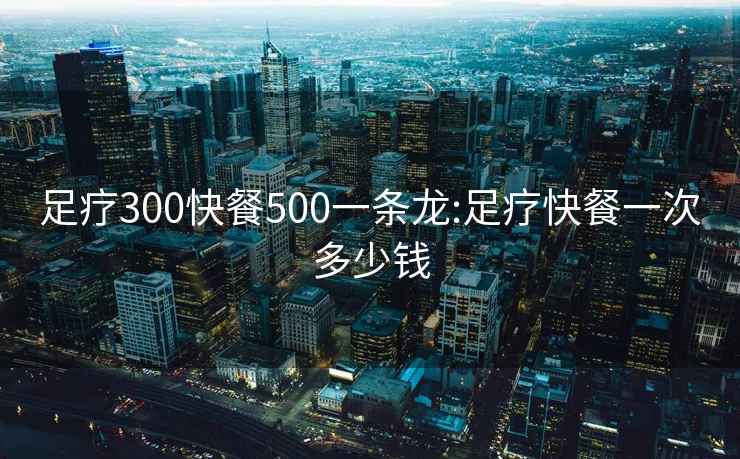 足疗300快餐500一条龙:足疗快餐一次多少钱