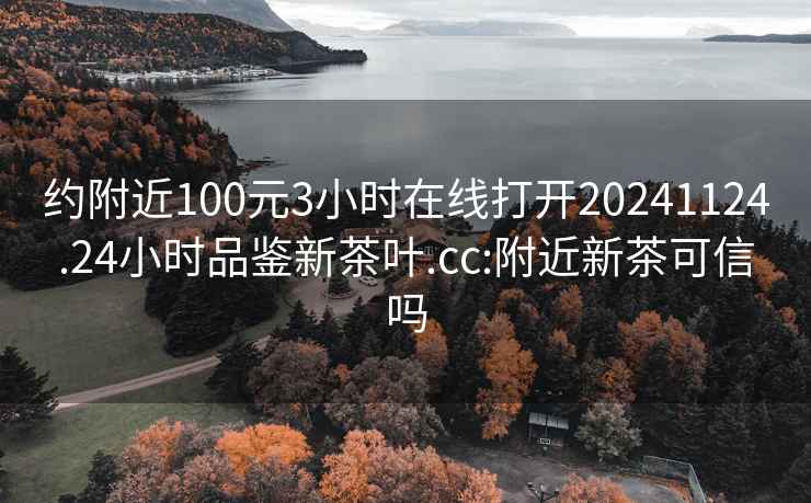 约附近100元3小时在线打开20241124.24小时品鉴新茶叶.cc:附近新茶可信吗