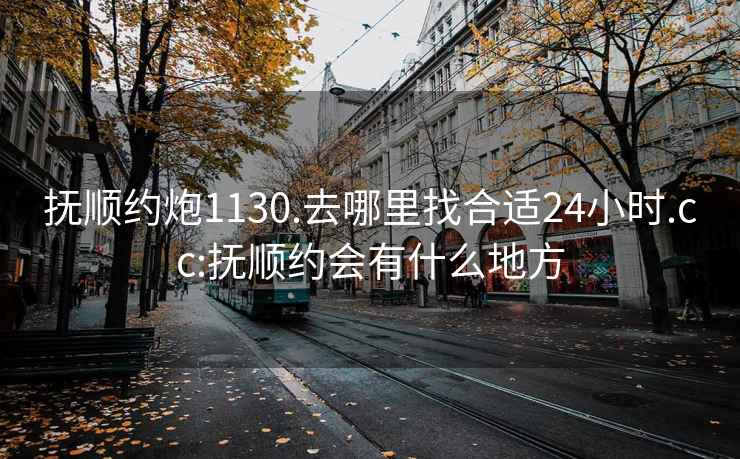 抚顺约炮1130.去哪里找合适24小时.cc:抚顺约会有什么地方