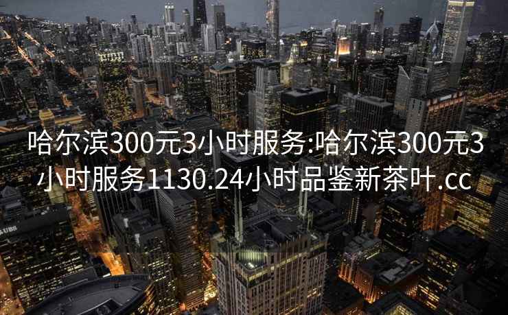 哈尔滨300元3小时服务:哈尔滨300元3小时服务1130.24小时品鉴新茶叶.cc