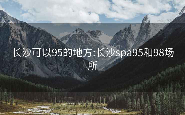 长沙可以95的地方:长沙spa95和98场所