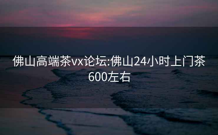 佛山高端茶vx论坛:佛山24小时上门茶600左右