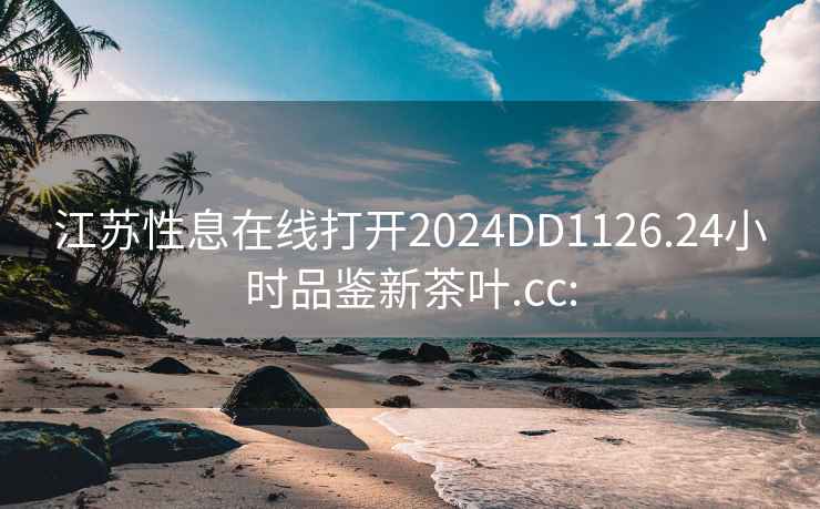 江苏性息在线打开2024DD1126.24小时品鉴新茶叶.cc: