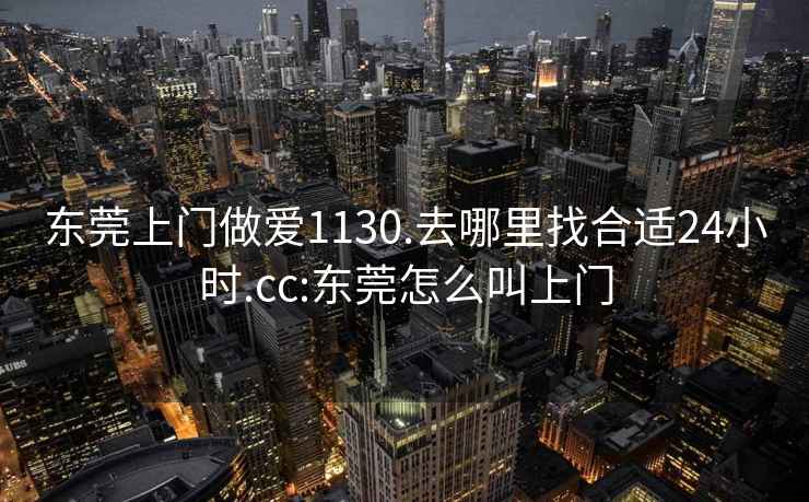 东莞上门做爱1130.去哪里找合适24小时.cc:东莞怎么叫上门