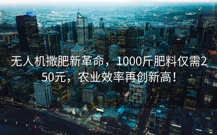 无人机撒肥新革命，1000斤肥料仅需250元，农业效率再创新高！