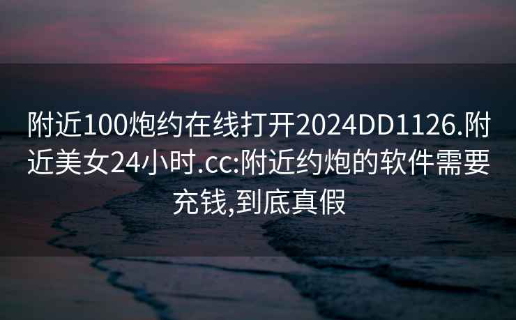 附近100炮约在线打开2024DD1126.附近美女24小时.cc:附近约炮的软件需要充钱,到底真假