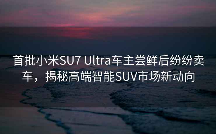 首批小米SU7 Ultra车主尝鲜后纷纷卖车，揭秘高端智能SUV市场新动向