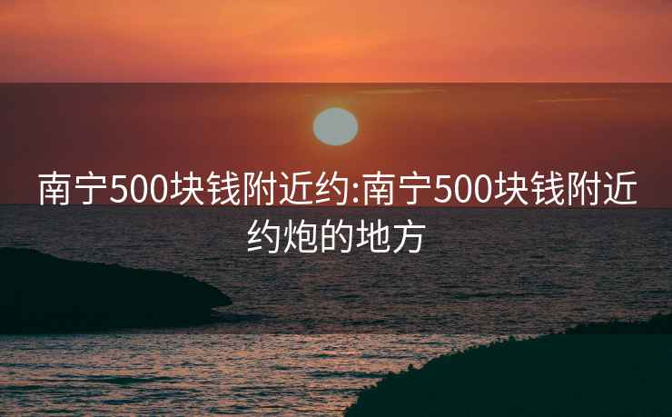 南宁500块钱附近约:南宁500块钱附近约炮的地方