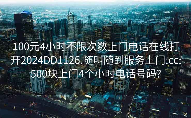 100元4小时不限次数上门电话在线打开2024DD1126.随叫随到服务上门.cc:500块上门4个小时电话号码?