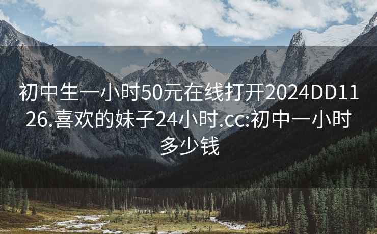 初中生一小时50元在线打开2024DD1126.喜欢的妹子24小时.cc:初中一小时多少钱