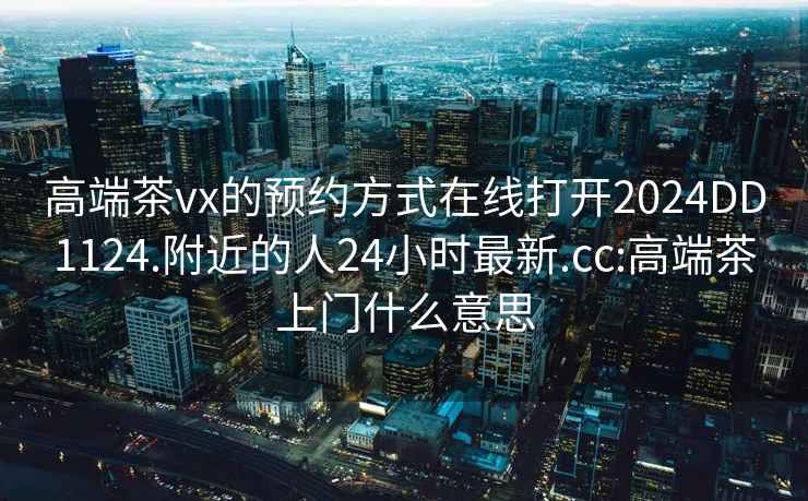 高端茶vx的预约方式在线打开2024DD1124.附近的人24小时最新.cc:高端茶上门什么意思