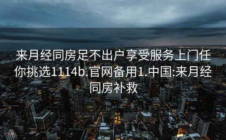 来月经同房足不出户享受服务上门任你挑选1114b.官网备用1.中国:来月经同房补救