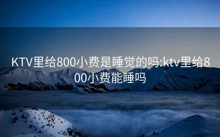 KTV里给800小费是睡觉的吗:ktv里给800小费能睡吗