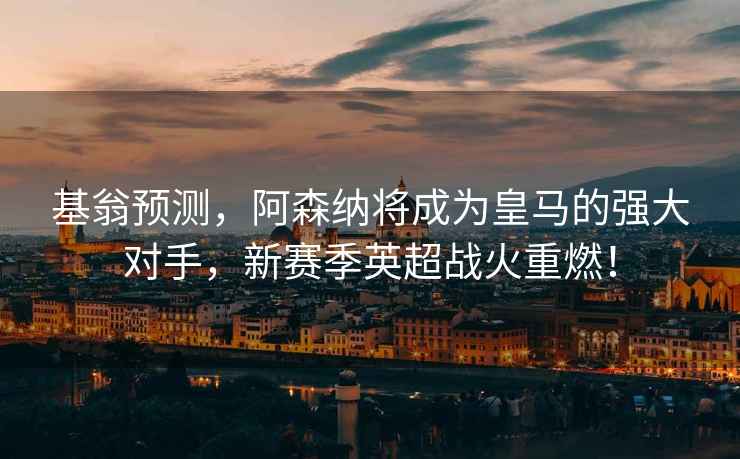 基翁预测，阿森纳将成为皇马的强大对手，新赛季英超战火重燃！