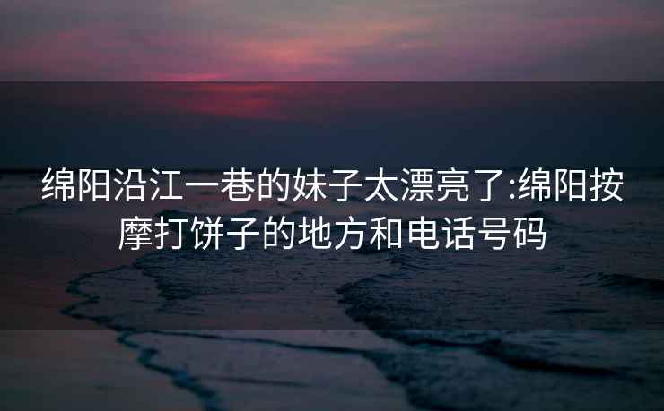 绵阳沿江一巷的妹子太漂亮了:绵阳按摩打饼子的地方和电话号码