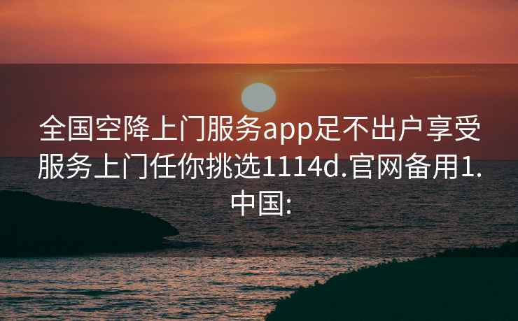 全国空降上门服务app足不出户享受服务上门任你挑选1114d.官网备用1.中国: