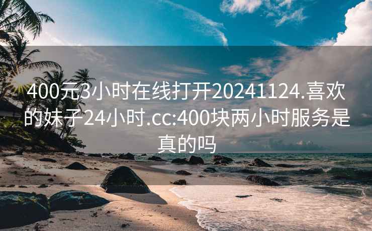 400元3小时在线打开20241124.喜欢的妹子24小时.cc:400块两小时服务是真的吗