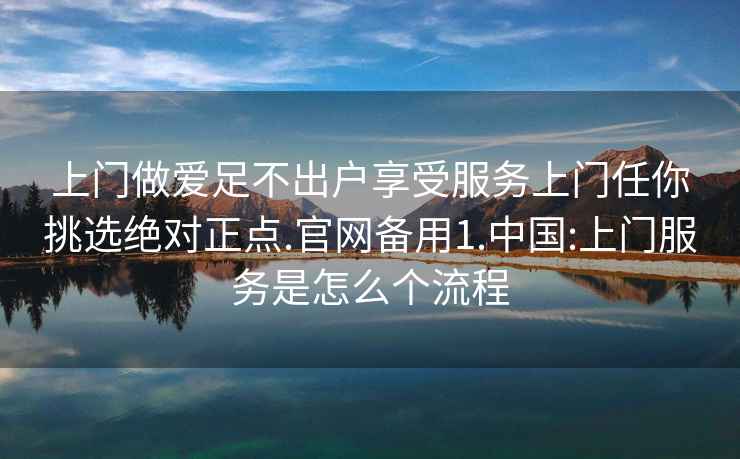 上门做爱足不出户享受服务上门任你挑选绝对正点.官网备用1.中国:上门服务是怎么个流程