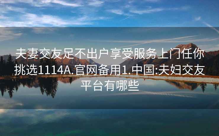 夫妻交友足不出户享受服务上门任你挑选1114A.官网备用1.中国:夫妇交友平台有哪些