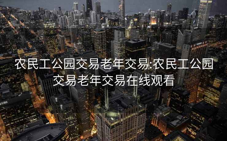 农民工公园交易老年交易:农民工公园交易老年交易在线观看