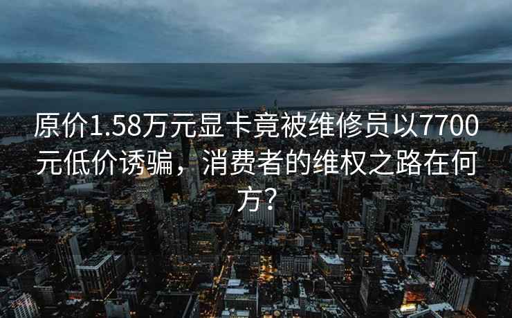 原价1.58万元显卡竟被维修员以7700元低价诱骗，消费者的维权之路在何方？