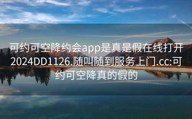 可约可空降约会app是真是假在线打开2024DD1126.随叫随到服务上门.cc:可约可空降真的假的