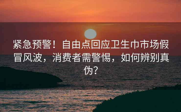 紧急预警！自由点回应卫生巾市场假冒风波，消费者需警惕，如何辨别真伪？