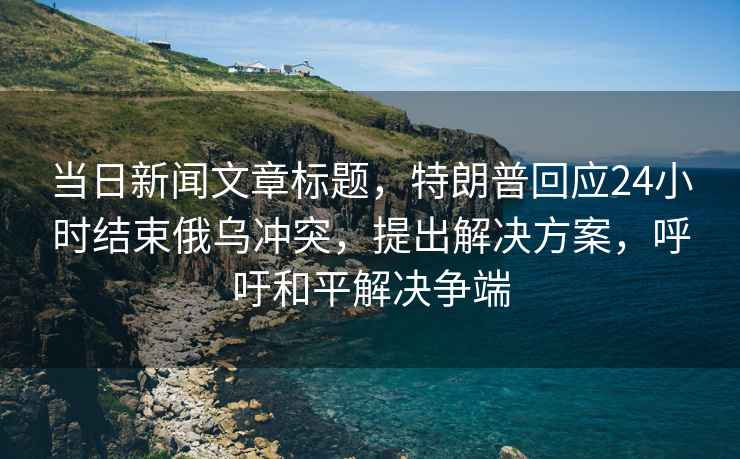 当日新闻文章标题，特朗普回应24小时结束俄乌冲突，提出解决方案，呼吁和平解决争端