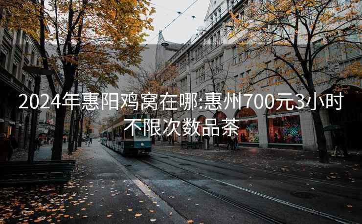 2024年惠阳鸡窝在哪:惠州700元3小时不限次数品茶