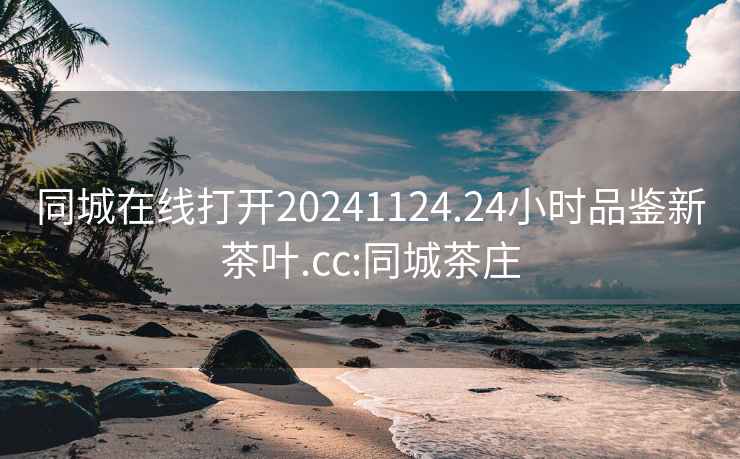 同城在线打开20241124.24小时品鉴新茶叶.cc:同城茶庄