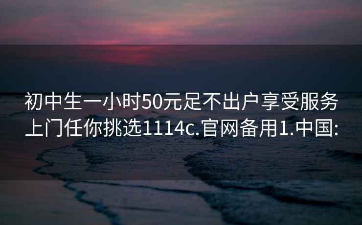 初中生一小时50元足不出户享受服务上门任你挑选1114c.官网备用1.中国: